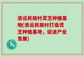 清远民族村灵芝种植基地(清远民族村打造灵芝种植基地，促进产业发展)
