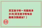 灵芝孢子粉一天服用多少次(灵芝孢子粉每日服用次数建议？)