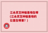 江永灵芝种植基地在哪(江永灵芝种植基地的位置在哪里？)