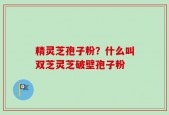 精灵芝孢子粉？什么叫双芝灵芝破壁孢子粉
