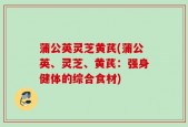 蒲公英灵芝黄芪(蒲公英、灵芝、黄芪：强身健体的综合食材)