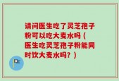 请问医生吃了灵芝孢子粉可以吃大麦水吗 (医生吃灵芝孢子粉能同时饮大麦水吗？)