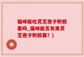 猫咪能吃灵芝孢子粉胶囊吗_猫咪能否食用灵芝孢子粉胶囊？)