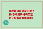 孕晚期可以喝灵芝孢子粉(孕晚期妈妈喝灵芝孢子粉有益身体健康)