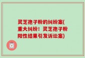 灵芝孢子粉的纠纷案(重大纠纷！灵芝孢子粉阳性结果引发诉讼案)