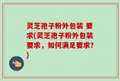灵芝孢子粉外包装 要求(灵芝孢子粉外包装要求，如何满足要求？)