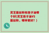 灵芝菌丝粉和孢子油哪个好(灵芝孢子油VS菌丝粉，哪种更好？)