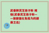 武香牌灵芝孢子粉 规格(武香灵芝孢子粉——保健强化免疫力的健康之选)
