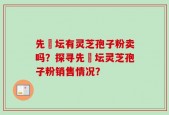 先秾坛有灵芝孢子粉卖吗？探寻先秾坛灵芝孢子粉销售情况？