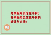 冬季服用灵芝孢子粉(冬季服用灵芝孢子粉的好处与方法)