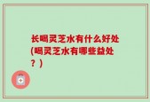 长喝灵芝水有什么好处(喝灵芝水有哪些益处？)