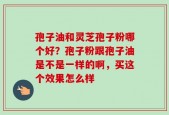 孢子油和灵芝孢子粉哪个好？孢子粉跟孢子油是不是一样的啊，买这个效果怎么样