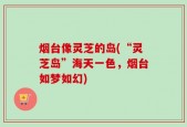 烟台像灵芝的岛(“灵芝岛”海天一色，烟台如梦如幻)