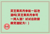 灵芝黄芪丹参能一起泡酒吗(灵芝黄芪丹参可一同入酒？试试这款健康煲酒配方！)
