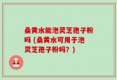 桑黄水能泡灵芝孢子粉吗 (桑黄水可用于泡灵芝孢子粉吗？)