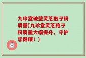九珍堂破壁灵芝孢子粉质量(九珍堂灵芝孢子粉质量大幅提升，守护您健康！)