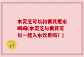 木灵芝可以和黄芪煮水喝吗(木灵芝与黄芪可以一起入水饮用吗？)