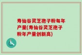 寿仙谷灵芝孢子粉每年产量(寿仙谷灵芝孢子粉年产量创新高)