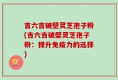 吉六吉破壁灵芝孢子粉(吉六吉破壁灵芝孢子粉：提升免疫力的选择)