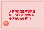 人参与灵芝孢子粉的区别_“灵芝孢子粉与人参功效对比分析”)