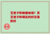 芝孢子粉肺磨玻璃？灵芝孢子粉碾压的好还是粉好