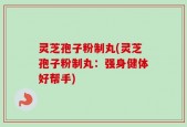 灵芝孢子粉制丸(灵芝孢子粉制丸：强身健体好帮手)