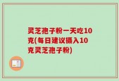 灵芝孢子粉一天吃10克(每日建议摄入10克灵芝孢子粉)