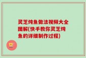 灵芝炖鱼做法视频大全图解(快手教你灵芝炖鱼的详细制作过程)