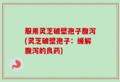 服用灵芝破壁孢子腹泻(灵芝破壁孢子：缓解腹泻的良药)