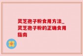灵芝孢子粉食用方法_灵芝孢子粉的正确食用指南