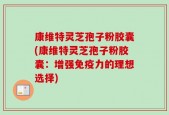 康维特灵芝孢子粉胶囊(康维特灵芝孢子粉胶囊：增强免疫力的理想选择)