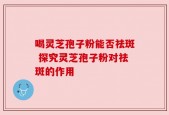 喝灵芝孢子粉能否祛斑 探究灵芝孢子粉对祛斑的作用