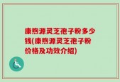 康煦源灵芝孢子粉多少钱(康煦源灵芝孢子粉价格及功效介绍)
