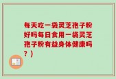 每天吃一袋灵芝孢子粉好吗每日食用一袋灵芝孢子粉有益身体健康吗？)