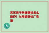 灵芝孢子粉破壁机怎么操作？九阳破壁机广告语