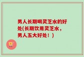男人长期喝灵芝水的好处(长期饮用灵芝水，男人五大好处！)