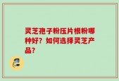 灵芝孢子粉压片根粉哪种好？如何选择灵芝产品？