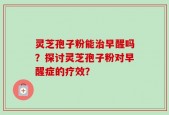灵芝孢子粉能治早醒吗？探讨灵芝孢子粉对早醒症的疗效？
