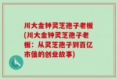 川大金钟灵芝孢子老板(川大金钟灵芝孢子老板：从灵芝孢子到百亿市值的创业故事)