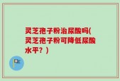 灵芝孢子粉治尿酸吗(灵芝孢子粉可降低尿酸水平？)