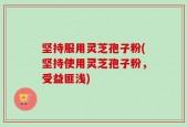 坚持服用灵芝孢子粉(坚持使用灵芝孢子粉，受益匪浅)