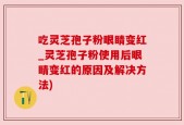 吃灵芝孢子粉眼睛变红_灵芝孢子粉使用后眼睛变红的原因及解决方法)