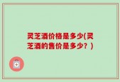 灵芝酒价格是多少(灵芝酒的售价是多少？)