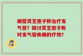 破壁灵芝孢子粉治疗支气管？探讨灵芝孢子粉对支气管疾病的疗效？