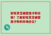 宏旺灵芝破壁孢子粉价格？了解宏旺灵芝破壁孢子粉的市场价位？