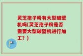 灵芝孢子粉有大型破壁机吗(灵芝孢子粉是否需要大型破壁机进行加工？)