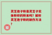 灵芝孢子粉是灵芝子实体粉碎的粉末吗？解析灵芝孢子粉的制作方法？