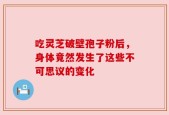 吃灵芝破壁孢子粉后，身体竟然发生了这些不可思议的变化