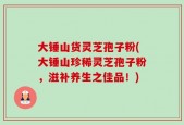 大锤山货灵芝孢子粉(大锤山珍稀灵芝孢子粉，滋补养生之佳品！)