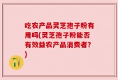 吃农产品灵芝孢子粉有用吗(灵芝孢子粉能否有效益农产品消费者？)